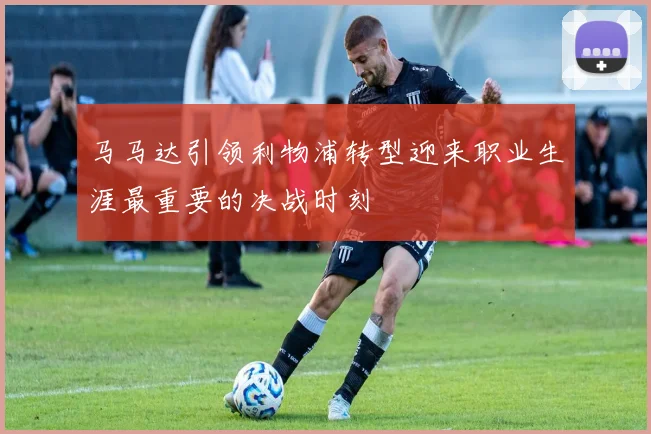 马马达引领利物浦转型迎来职业生涯最重要的决战时刻