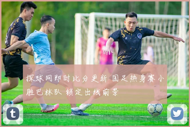 探球网即时比分更新 国足热身赛小胜巴林队 锁定出线前景