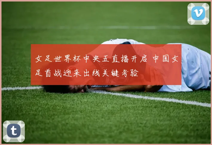 女足世界杯中央五直播开启 中国女足首战迎来出线关键考验