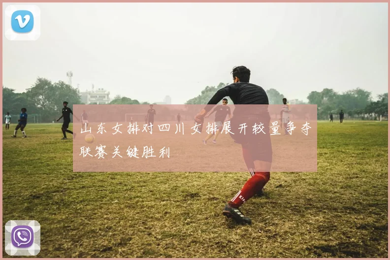 山东女排对四川女排展开较量争夺联赛关键胜利