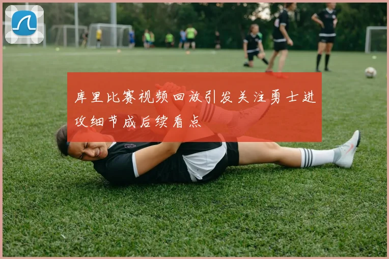 库里比赛视频回放引发关注勇士进攻细节成后续看点