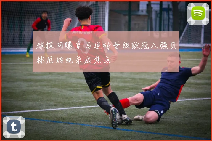 球探网曝皇马逆转晋级欧冠八强贝林厄姆绝杀成焦点