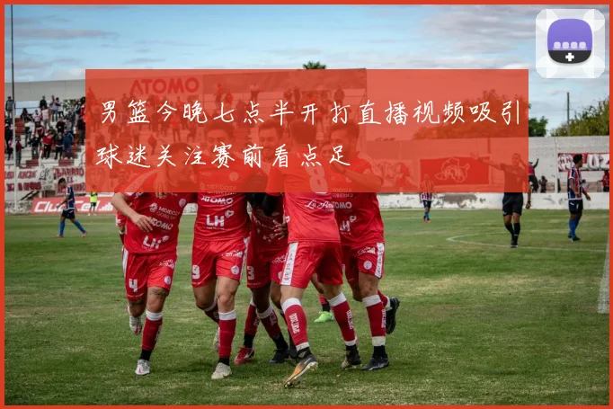 男篮今晚七点半开打直播视频吸引球迷关注赛前看点足