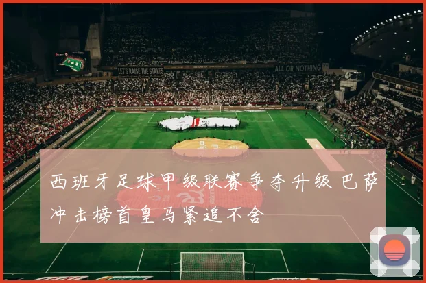 西班牙足球甲级联赛争夺升级 巴萨冲击榜首皇马紧追不舍