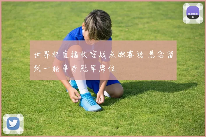 世界杯直播收官战点燃赛场 悬念留到一轮争夺冠军席位