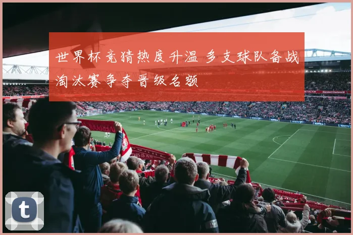 世界杯竞猜热度升温 多支球队备战淘汰赛争夺晋级名额