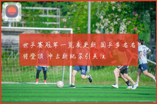 世乒赛冠军一览表更新 国乒多名名将登顶 冲击新纪录引关注