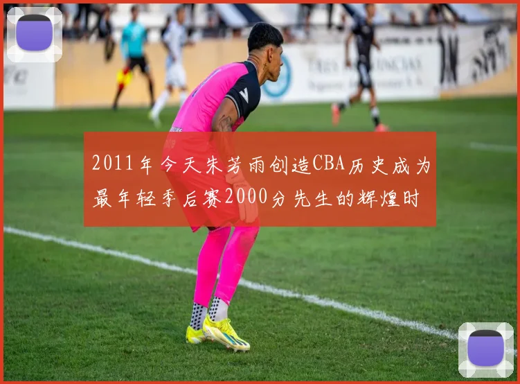2011年今天朱芳雨创造CBA历史成为最年轻季后赛2000分先生的辉煌时刻