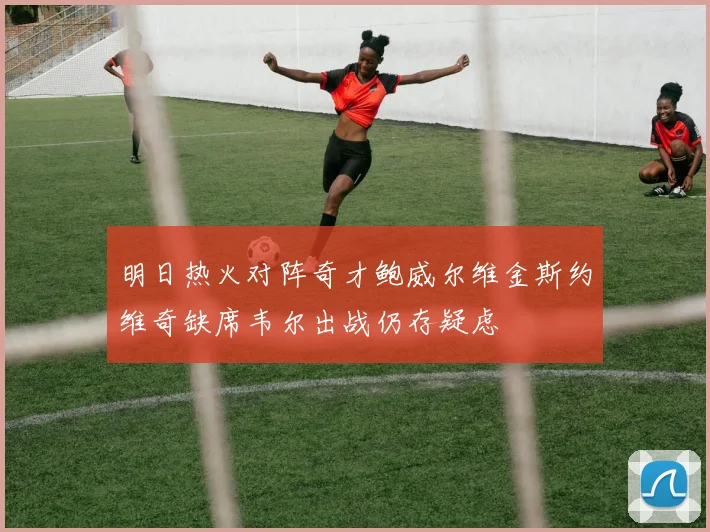 明日热火对阵奇才鲍威尔维金斯约维奇缺席韦尔出战仍存疑虑
