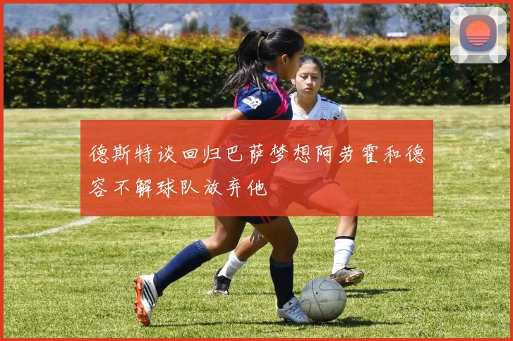 德斯特谈回归巴萨梦想阿劳霍和德容不解球队放弃他
