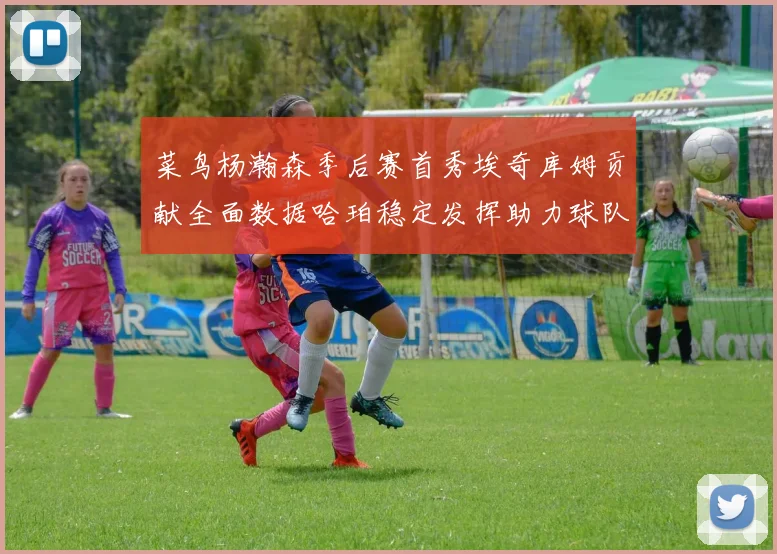 菜鸟杨瀚森季后赛首秀埃奇库姆贡献全面数据哈珀稳定发挥助力球队