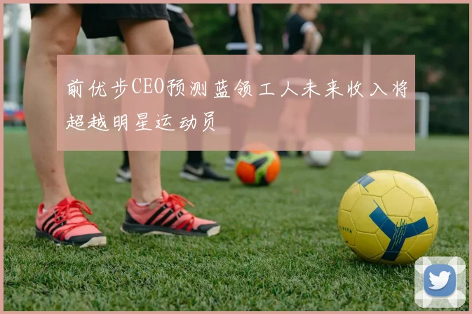 前优步CEO预测蓝领工人未来收入将超越明星运动员