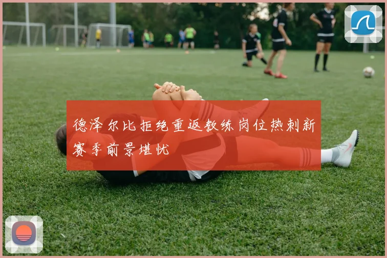 德泽尔比拒绝重返教练岗位热刺新赛季前景堪忧