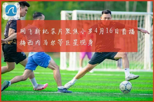 网飞新纪录片聚焦小罗4月16日首播梅西内马尔等巨星现身