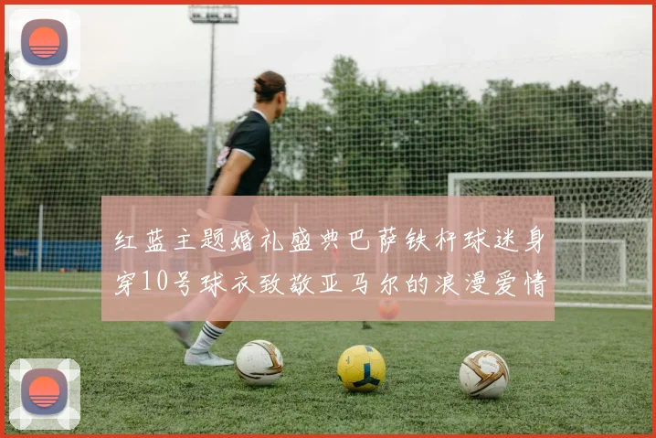 红蓝主题婚礼盛典巴萨铁杆球迷身穿10号球衣致敬亚马尔的浪漫爱情故事