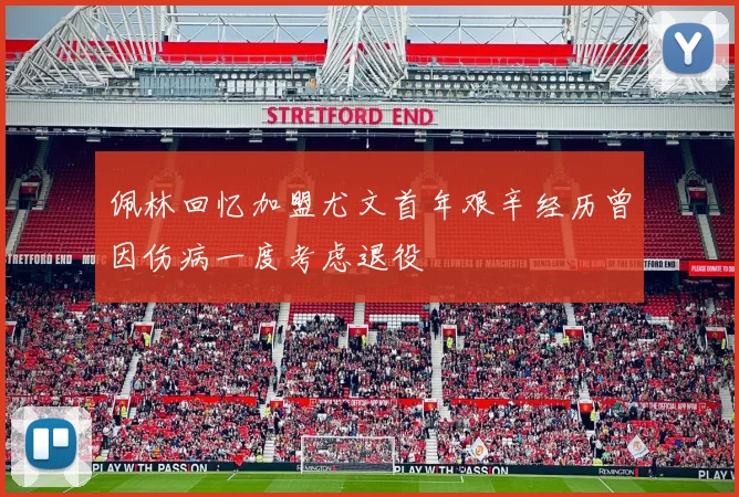 佩林回忆加盟尤文首年艰辛经历曾因伤病一度考虑退役