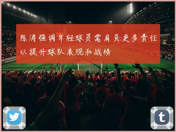 陈涛强调年轻球员需肩负更多责任以提升球队表现和战绩