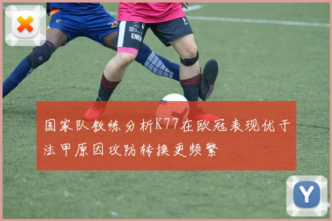 国家队教练分析K77在欧冠表现优于法甲原因攻防转换更频繁