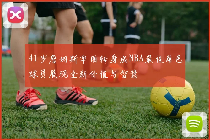 41岁詹姆斯华丽转身成NBA最佳角色球员展现全新价值与智慧