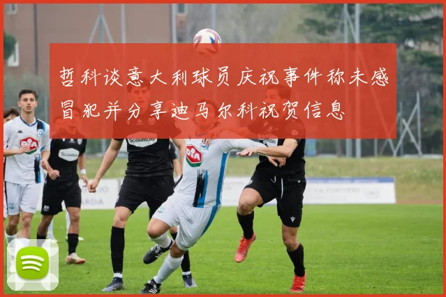 哲科谈意大利球员庆祝事件称未感冒犯并分享迪马尔科祝贺信息