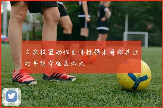 文班投篮动作自律性强米奇称其让对手防守难度加大