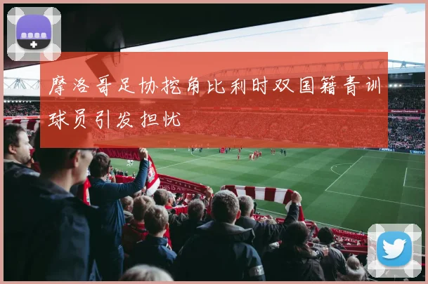 摩洛哥足协挖角比利时双国籍青训球员引发担忧